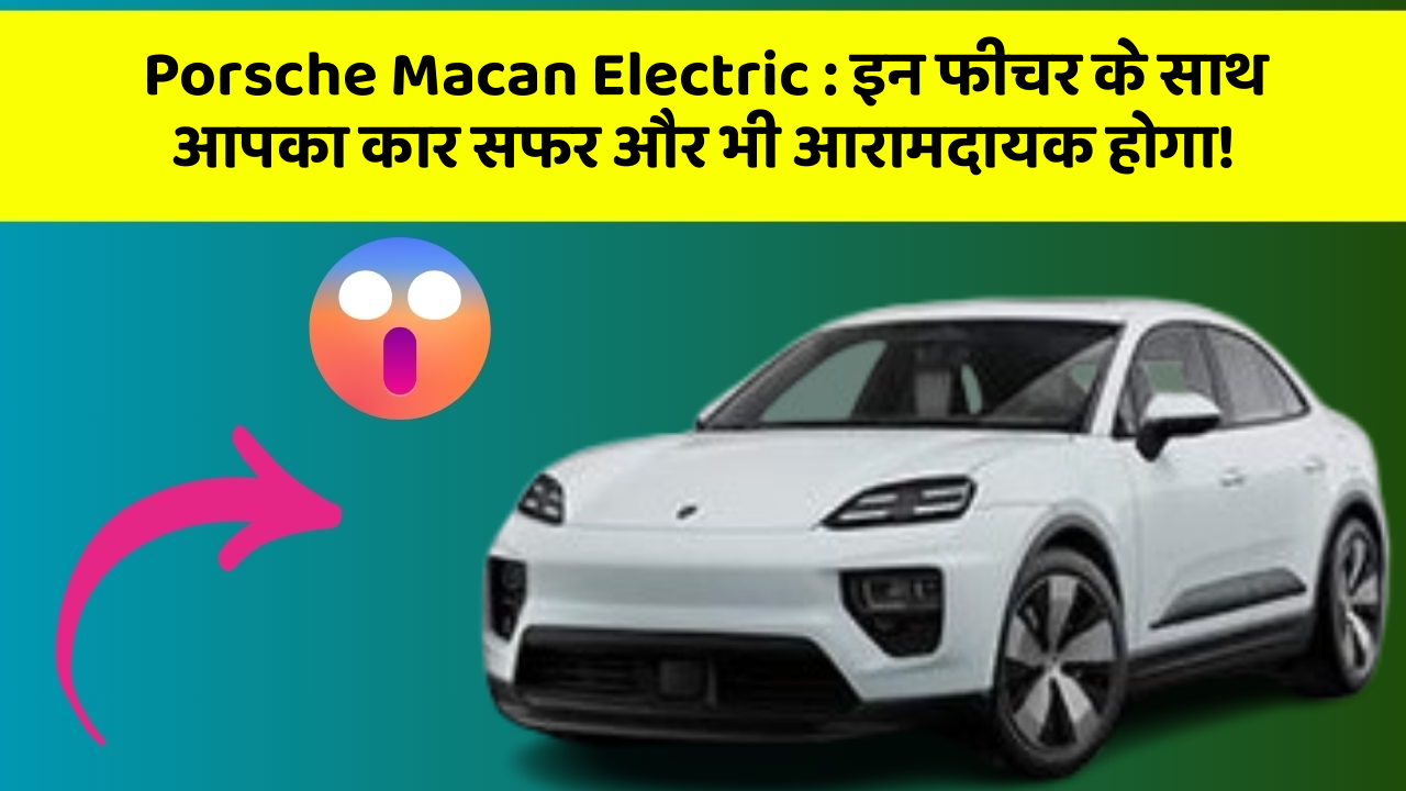 Porsche Macan Electric : इन फीचर के साथ आपका कार सफर और भी आरामदायक होगा!